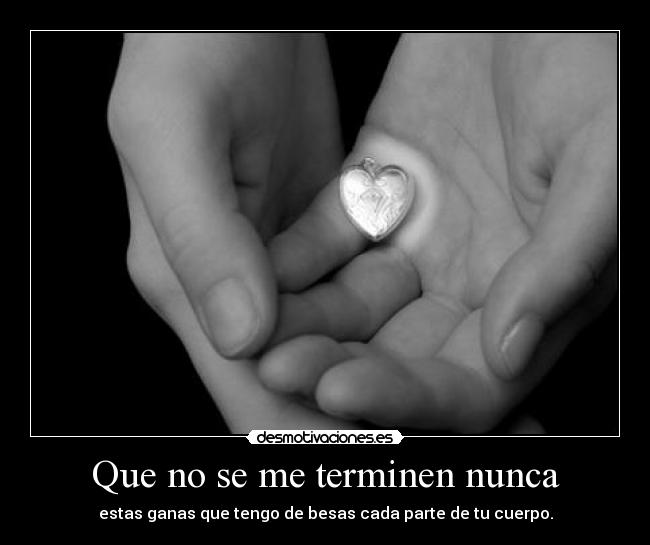 Que no se me terminen nunca - estas ganas que tengo de besas cada parte de tu cuerpo.