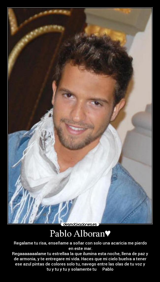 Pablo Alboran♥ - Regalame tu risa, enseñame a soñar con solo una acaricia me pierdo
en este mar.
Regaaaaaaalame tu estrellaa la que ilumina esta noche, llena de paz y
de armonia, y te entregare mi vida. Haces que mi cielo buelva a tener
ese azul pintas de colores solo tu, navego entre las olas de tu voz y
tu y tu y tu y solamente tu ♥♥♥♥♥Pablo
♥♥♥♥♥♥♥♥