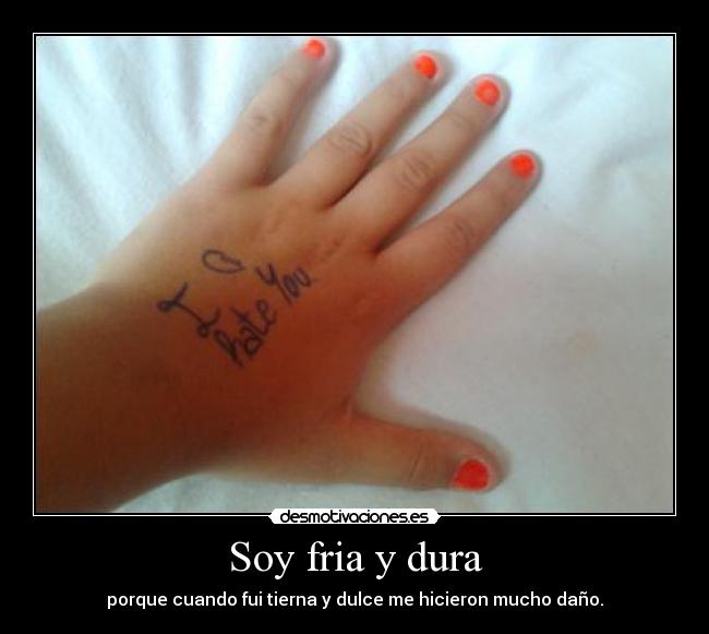 Soy fria y dura - porque cuando fui tierna y dulce me hicieron mucho daño.