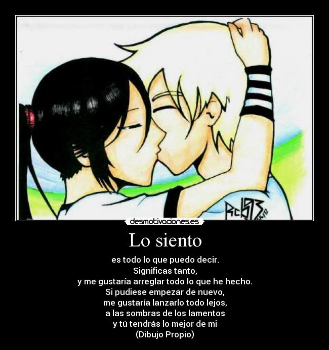 Lo siento - es todo lo que puedo decir.
Significas tanto,
y me gustaría arreglar todo lo que he hecho.
Si pudiese empezar de nuevo,
me gustaría lanzarlo todo lejos,
a las sombras de los lamentos
y tú tendrás lo mejor de mi
(Dibujo Propio)