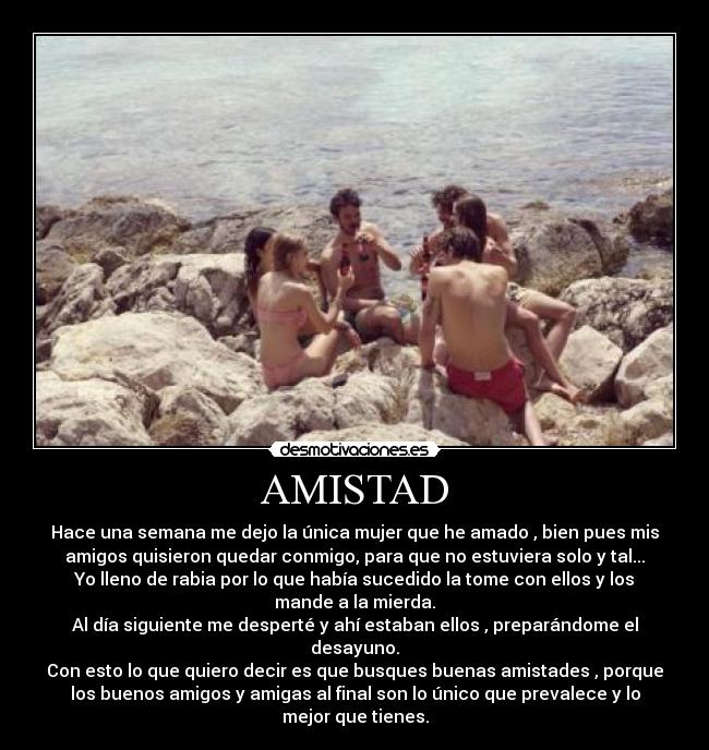 AMISTAD - Hace una semana me dejo la única mujer que he amado , bien pues mis
amigos quisieron quedar conmigo, para que no estuviera solo y tal...
Yo lleno de rabia por lo que había sucedido la tome con ellos y los
mande a la mierda.
Al día siguiente me desperté y ahí estaban ellos , preparándome el
desayuno.
Con esto lo que quiero decir es que busques buenas amistades , porque
los buenos amigos y amigas al final son lo único que prevalece y lo
mejor que tienes.