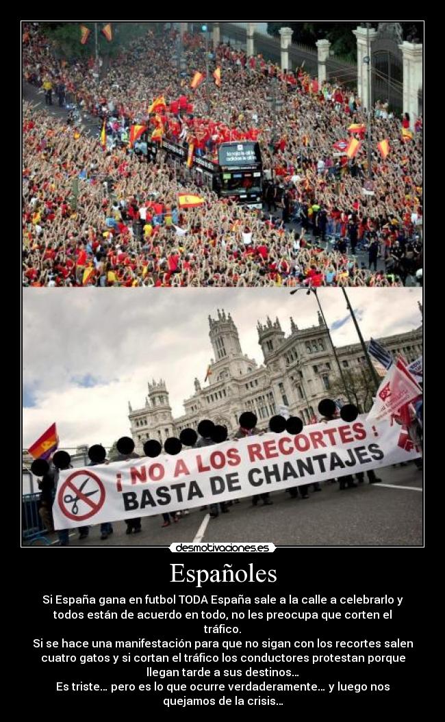Españoles - Si España gana en futbol TODA España sale a la calle a celebrarlo y
todos están de acuerdo en todo, no les preocupa que corten el
tráfico.
Si se hace una manifestación para que no sigan con los recortes salen
cuatro gatos y si cortan el tráfico los conductores protestan porque
llegan tarde a sus destinos…
Es triste… pero es lo que ocurre verdaderamente… y luego nos
quejamos de la crisis…