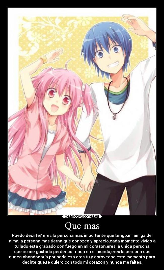Que mas - Puedo decirte? eres la persona mas importante que tengo,mi amiga del
alma,la persona mas tierna que conozco y aprecio,cada momento vivido a
tu lado esta grabado con fuego en mi corazón,eres la única persona
que no me gustaría perder por nada en el mundo,eres la persona que
nunca abandonaría por nada,esa eres tu y aprovecho este momento para
decirte que,te quiero con todo mi corazón y nunca me faltes.