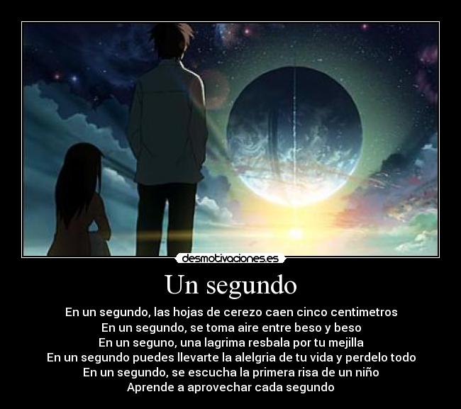 Un segundo - En un segundo, las hojas de cerezo caen cinco centimetros
En un segundo, se toma aire entre beso y beso
En un seguno, una lagrima resbala por tu mejilla
En un segundo puedes llevarte la alelgria de tu vida y perdelo todo
En un segundo, se escucha la primera risa de un niño
Aprende a aprovechar cada segundo
