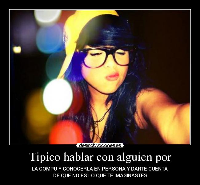 Tipico hablar con alguien por - LA COMPU Y CONOCERLA EN PERSONA Y DARTE CUENTA 
DE QUE NO ES LO QUE TE IMAGINASTES