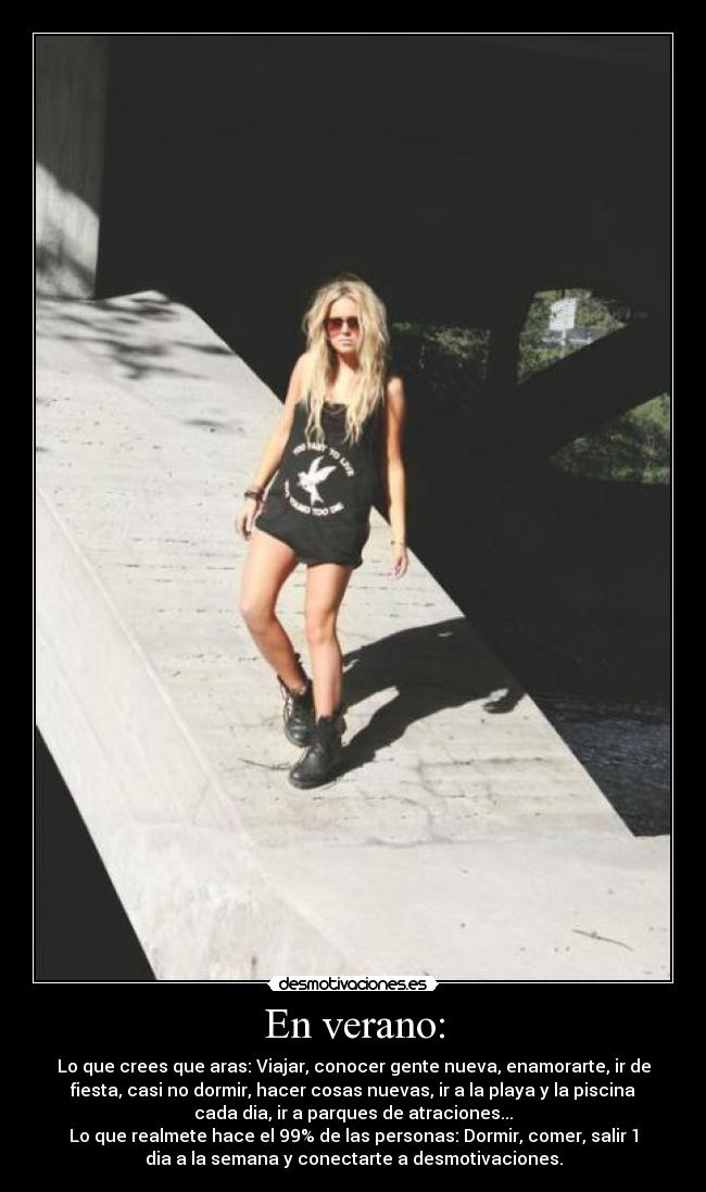 En verano: - Lo que crees que aras: Viajar, conocer gente nueva, enamorarte, ir de
fiesta, casi no dormir, hacer cosas nuevas, ir a la playa y la piscina
cada dia, ir a parques de atraciones...
Lo que realmete hace el 99% de las personas: Dormir, comer, salir 1
dia a la semana y conectarte a desmotivaciones.
