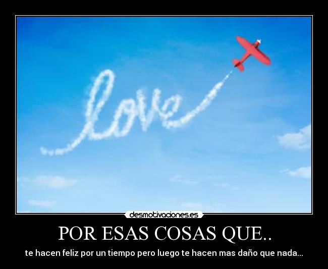 POR ESAS COSAS QUE.. - te hacen feliz por un tiempo pero luego te hacen mas daño que nada...