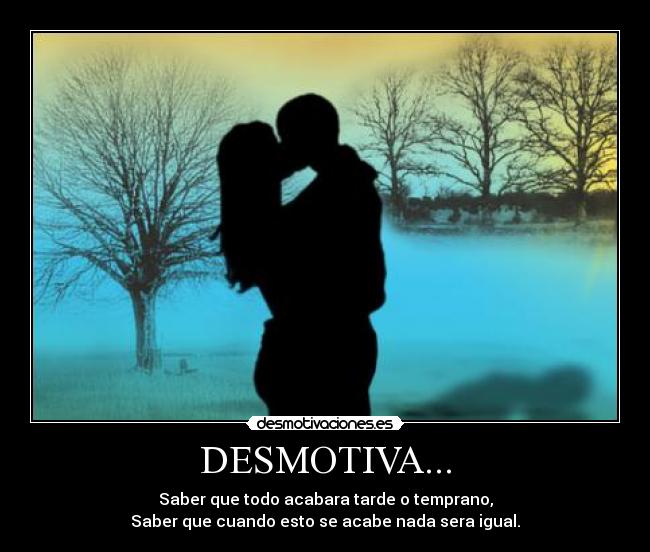 DESMOTIVA... - Saber que todo acabara tarde o temprano,
Saber que cuando esto se acabe nada sera igual.