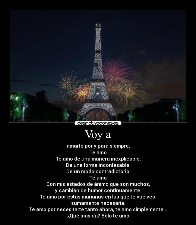 Voy a - amarte por y para siempre.
Te amo
Te amo de una manera inexplicable.
De una forma inconfesable.
De un modo contradictorio.
Te amo
Con mis estados de ánimo que son muchos,
y cambian de humor continuamente.
Te amo por estas mañanas en las que te vuelves
sumamente necesaria.
Te amo por necesitarte tanto ahora, te amo simplemente...
¿Qué mas da? Sólo te amo