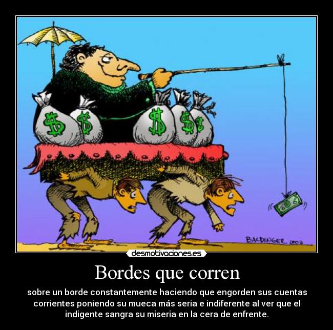 Bordes que corren - sobre un borde constantemente haciendo que engorden sus cuentas
corrientes poniendo su mueca más seria e indiferente al ver que el
indigente sangra su miseria en la cera de enfrente.