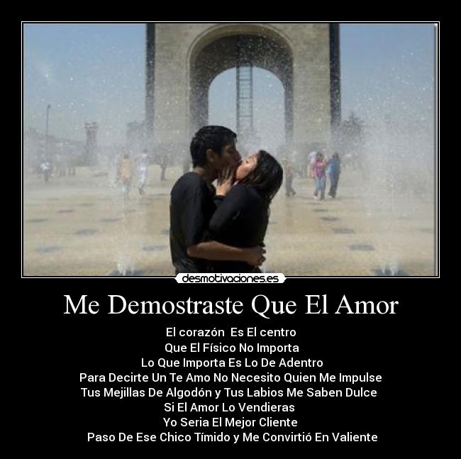 Me Demostraste Que El Amor - El corazón  Es El centro
 Que El Físico No Importa
 Lo Que Importa Es Lo De Adentro
 Para Decirte Un Te Amo No Necesito Quien Me Impulse 
Tus Mejillas De Algodón y Tus Labios Me Saben Dulce 
Si El Amor Lo Vendieras 
Yo Seria El Mejor Cliente
 Paso De Ese Chico Tímido y Me Convirtió En Valiente