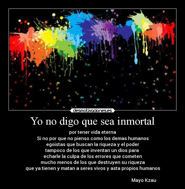 Yo no digo que sea inmortal - por tener vida eterna
Si no por que no pienso como los demas humanos
egoistas que buscan la riqueza y el poder
tampoco de los que inventan un dios para 
echarle la culpa de los errores que cometen
mucho menos de los que destruyen su riqueza
que ya tienen y matan a seres vivos y asta propios humanos

                                                                                          Mayo Kzau