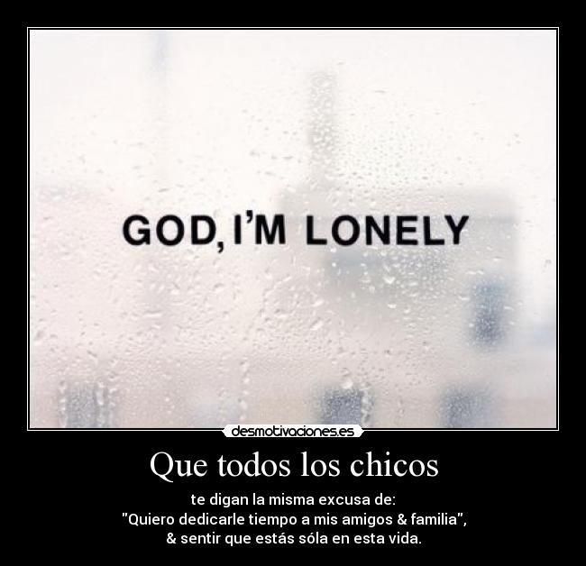 Que todos los chicos - te digan la misma excusa de:
Quiero dedicarle tiempo a mis amigos & familia,
& sentir que estás sóla en esta vida.