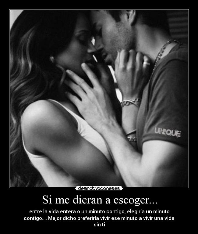 Si me dieran a escoger... - entre la vida entera o un minuto contigo, elegiría un minuto
contigo.... Mejor dicho preferiría vivir ese minuto a vivir una vida
sin ti