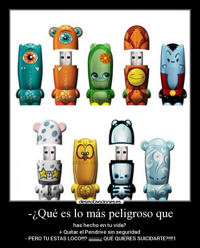 -¿Qué es lo más peligroso que - has hecho en tu vida?
+ Quitar el Pendrive sin seguridad
- PERO TU ESTAS LOCO!!!? ¡¡¡¡¡¡¡¡¡¿ QUÉ QUIERES SUICIDARTE?!!!!1