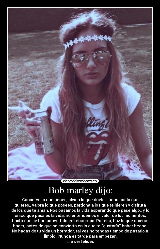 Bob marley dijo: - Conserva lo que tienes, olvida lo que duele.. lucha por lo que
quieres.. valora lo que posees, perdona a los que te hieren y disfruta
de los que te aman. Nos pasamos la vida esperando que pase algo.. y lo
unico que pasa es la vida, no entendemos el valor de los momentos,
hasta que se han convertido en recuerdos. Por eso, haz lo que quieras
hacer, antes de que se convierta en lo que te gustaría haber hecho.
No hagas de tu vida un borrador, tal vez no tengas tiempo de pasarlo a
limpio.. Nunca es tarde para empezar.
... a ser felices