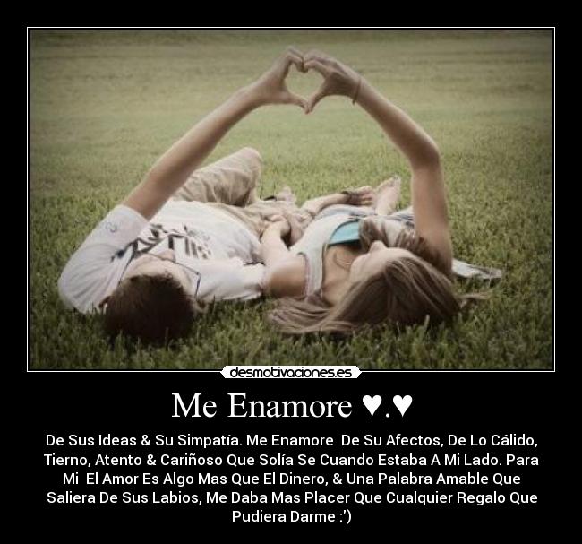 Me Enamore ♥.♥ - De Sus Ideas & Su Simpatía. Me Enamore De Su Afectos, De Lo Cálido,
Tierno, Atento & Cariñoso Que Solía Se Cuando Estaba A Mi Lado. Para
Mi El Amor Es Algo Mas Que El Dinero, & Una Palabra Amable Que
Saliera De Sus Labios, Me Daba Mas Placer Que Cualquier Regalo Que
Pudiera Darme :)