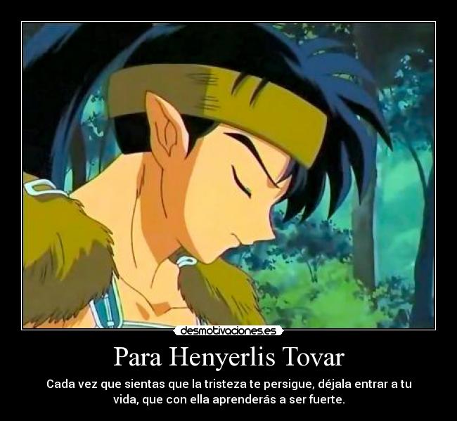 Para Henyerlis Tovar - Cada vez que sientas que la tristeza te persigue, déjala entrar a tu
vida, que con ella aprenderás a ser fuerte.