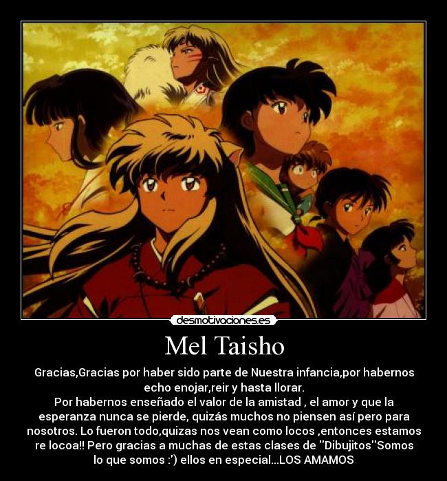 Mel Taisho - Gracias,Gracias por haber sido parte de Nuestra infancia,por habernos
echo enojar,reir y hasta llorar.
Por habernos enseñado el valor de la amistad , el amor y que la
esperanza nunca se pierde, quizás muchos no piensen así pero para
nosotros. Lo fueron todo,quizas nos vean como locos ,entonces estamos
re locoa!! Pero gracias a muchas de estas clases de DibujitosSomos
lo que somos :) ellos en especial...LOS AMAMOS♥