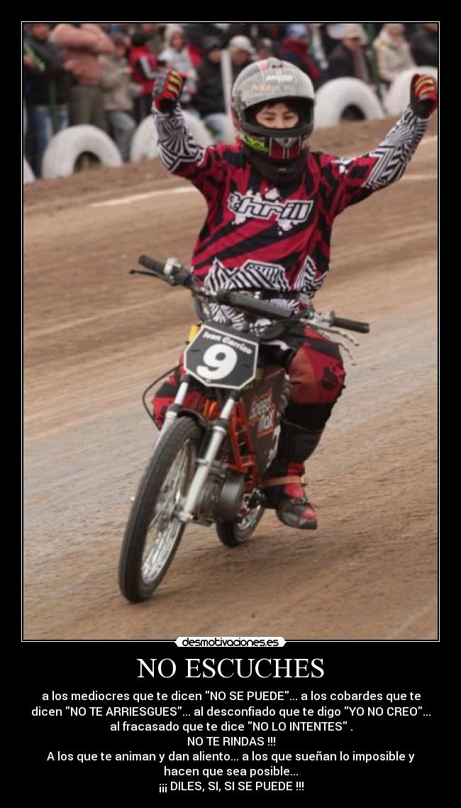 NO ESCUCHES - a los mediocres que te dicen NO SE PUEDE... a los cobardes que te
dicen NO TE ARRIESGUES... al desconfiado que te digo YO NO CREO...
al fracasado que te dice NO LO INTENTES .
NO TE RINDAS !!!
A los que te animan y dan aliento... a los que sueñan lo imposible y
hacen que sea posible...
¡¡¡ DILES, SI, SI SE PUEDE !!!
