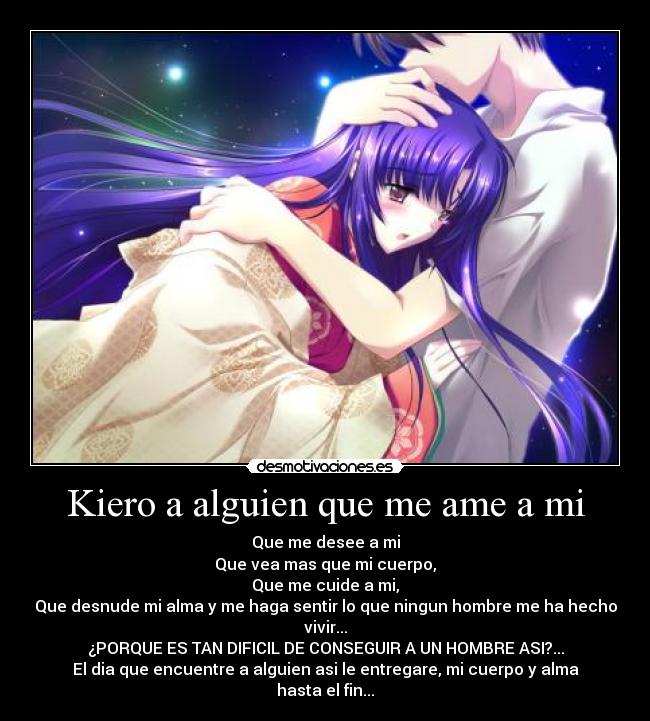 Kiero a alguien que me ame a mi - Que me desee a mi
Que vea mas que mi cuerpo,
Que me cuide a mi,
Que desnude mi alma y me haga sentir lo que ningun hombre me ha hecho vivir...
¿PORQUE ES TAN DIFICIL DE CONSEGUIR A UN HOMBRE ASI?...
El dia que encuentre a alguien asi le entregare, mi cuerpo y alma hasta el fin...