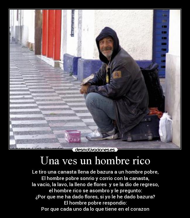 Una ves un hombre rico - Le tiro una canasta llena de bazura a un hombre pobre,
El hombre pobre sonrio y corrio con la canasta,
la vacio, la lavo, la lleno de flores y se la dio de regreso,
el hombre rico se asombro y le pregunto:
¿Por que me ha dado flores, si yo le he dado bazura?
El hombre pobre respondio:
Por que cada uno da lo que tiene en el corazon♥