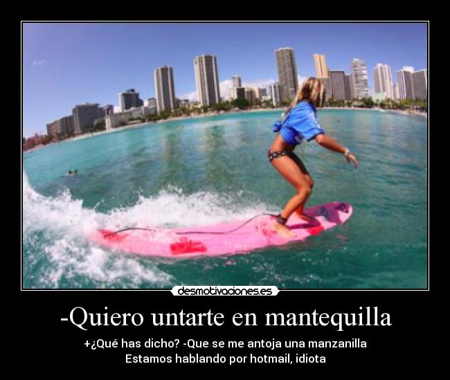 -Quiero untarte en mantequilla - +¿Qué has dicho? -Que se me antoja una manzanilla
Estamos hablando por hotmail, idiota