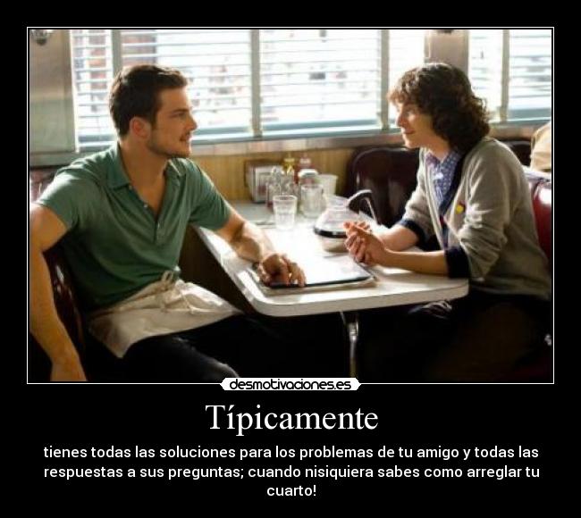 Típicamente - tienes todas las soluciones para los problemas de tu amigo y todas las
respuestas a sus preguntas; cuando nisiquiera sabes como arreglar tu
cuarto!