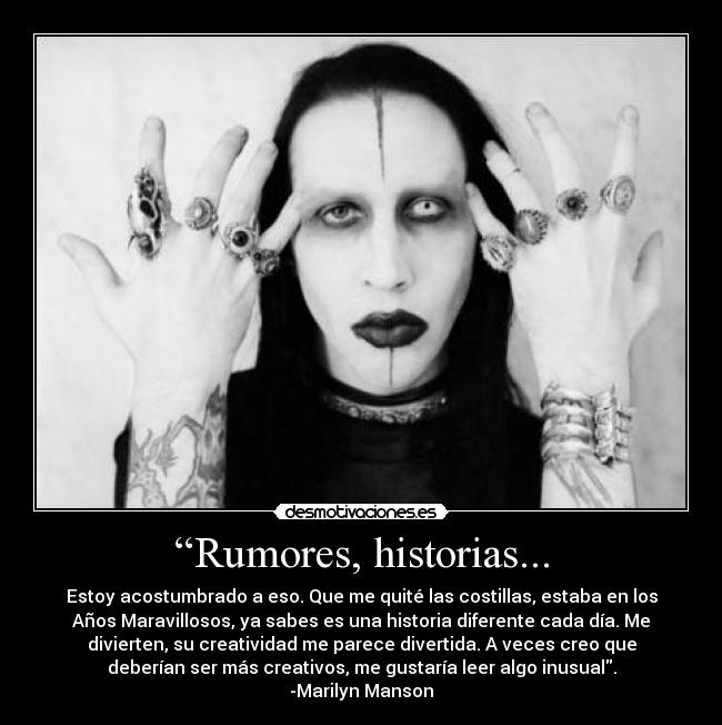 “Rumores, historias... - Estoy acostumbrado a eso. Que me quité las costillas, estaba en los
Años Maravillosos, ya sabes es una historia diferente cada día. Me
divierten, su creatividad me parece divertida. A veces creo que
deberían ser más creativos, me gustaría leer algo inusual.
-Marilyn Manson