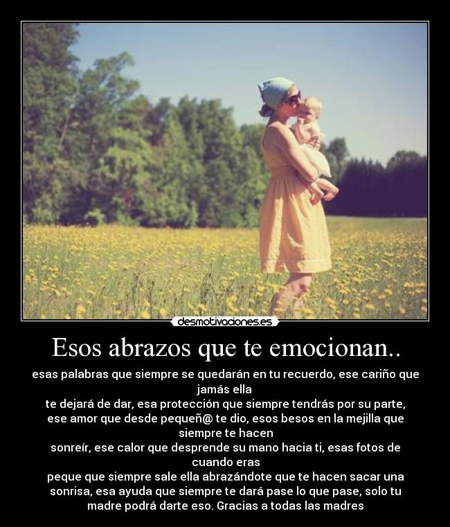 Esos abrazos que te emocionan.. - esas palabras que siempre se quedarán en tu recuerdo, ese cariño que
jamás ella
te dejará de dar, esa protección que siempre tendrás por su parte,
ese amor que desde pequeñ@ te dio, esos besos en la mejilla que
siempre te hacen
sonreír, ese calor que desprende su mano hacia ti, esas fotos de
cuando eras
peque que siempre sale ella abrazándote que te hacen sacar una
sonrisa, esa ayuda que siempre te dará pase lo que pase, solo tu
madre podrá darte eso. Gracias a todas las madres