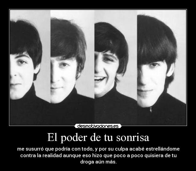 El poder de tu sonrisa - me susurró que podría con todo, y por su culpa acabé estrellándome
contra la realidad aunque eso hizo que poco a poco quisiera de tu
droga aún más.