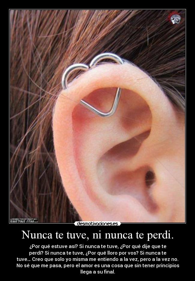 Nunca te tuve, ni nunca te perdi. - ¿Por qué estuve así? Si nunca te tuve, ¿Por qué dije que te
perdí? Si nunca te tuve, ¿Por qué lloro por vos? Si nunca te
tuve… Creo que solo yo misma me entiendo a la vez, pero a la vez no.
No sé que me pasa, pero el amor es una cosa que sin tener principios
llega a su final.