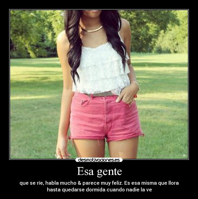 Esa gente - que se ríe, habla mucho & parece muy feliz. Es esa misma que llora
hasta quedarse dormida cuando nadie la ve