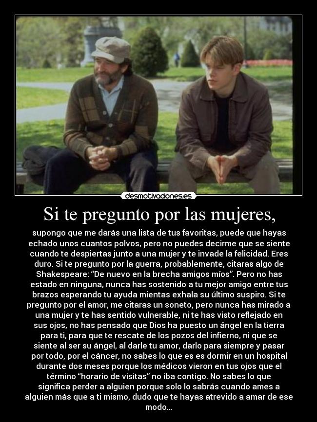 Si te pregunto por las mujeres, - supongo que me darás una lista de tus favoritas, puede que hayas
echado unos cuantos polvos, pero no puedes decirme que se siente
cuando te despiertas junto a una mujer y te invade la felicidad. Eres
duro. Si te pregunto por la guerra, probablemente, citaras algo de
Shakespeare: “De nuevo en la brecha amigos míos”. Pero no has
estado en ninguna, nunca has sostenido a tu mejor amigo entre tus
brazos esperando tu ayuda mientas exhala su último suspiro. Si te
pregunto por el amor, me citaras un soneto, pero nunca has mirado a
una mujer y te has sentido vulnerable, ni te has visto reflejado en
sus ojos, no has pensado que Dios ha puesto un ángel en la tierra
para ti, para que te rescate de los pozos del infierno, ni que se
siente al ser su ángel, al darle tu amor, darlo para siempre y pasar
por todo, por el cáncer, no sabes lo que es es dormir en un hospital
durante dos meses porque los médicos vieron en tus ojos que el
término “horario de visitas” no iba contigo. No sabes lo que
significa perder a alguien porque solo lo sabrás cuando ames a
alguien más que a ti mismo, dudo que te hayas atrevido a amar de ese
modo…