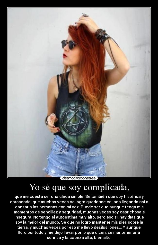 Yo sé que soy complicada, - que me cuesta ser una chica simple. Se también que soy histérica y
enroscada, que muchas veces no logro quedarme callada llegando así a
cansar a las personas con mi voz. Puede ser que aunque tenga mis
momentos de sencillez y seguridad, muchas veces soy caprichosa e
insegura. No tengo el autoestima muy alto, pero eso sí, hay días que
soy la mejor del mundo. Sé que no logro mantener mis pies sobre la
tierra, y muchas veces por eso me llevo desilus iones... Y aunque
lloro por todo y me dejo llevar por lo que dicen, se mantener una
sonrisa y la cabeza alto, bien alto.