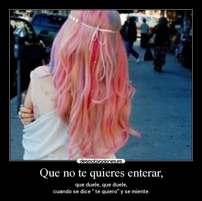 Que no te quieres enterar, - que duele, que duele,
cuando se dice  te quiero y se miente.