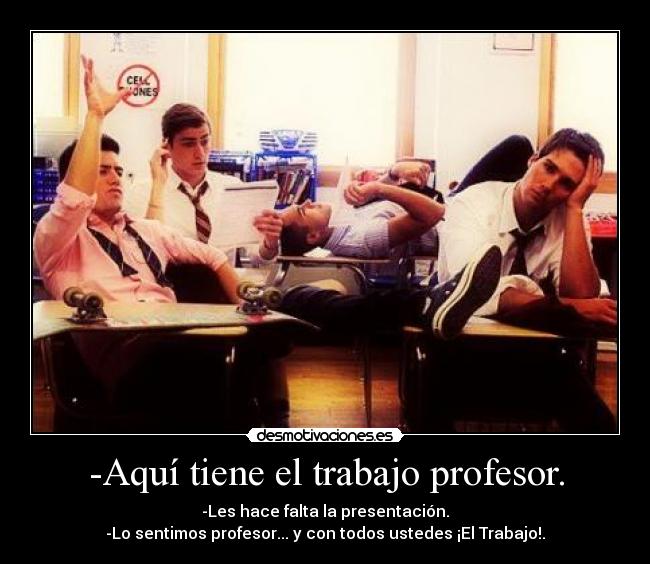 -Aquí tiene el trabajo profesor. - -Les hace falta la presentación.
-Lo sentimos profesor... y con todos ustedes ¡El Trabajo!.