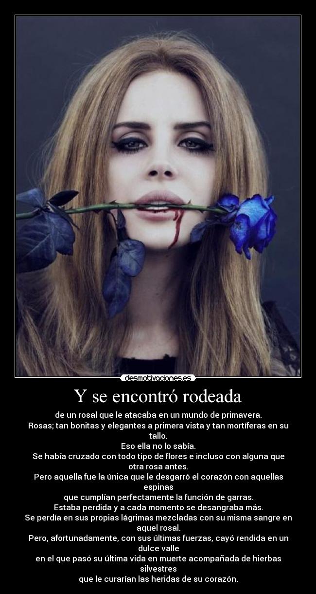 Y se encontró rodeada - de un rosal que le atacaba en un mundo de primavera.
Rosas; tan bonitas y elegantes a primera vista y tan mortíferas en su tallo.
Eso ella no lo sabía.
Se había cruzado con todo tipo de flores e incluso con alguna que otra rosa antes.
Pero aquella fue la única que le desgarró el corazón con aquellas espinas
que cumplían perfectamente la función de garras.
Estaba perdida y a cada momento se desangraba más.
Se perdía en sus propias lágrimas mezcladas con su misma sangre en aquel rosal.
Pero, afortunadamente, con sus últimas fuerzas, cayó rendida en un dulce valle
en el que pasó su última vida en muerte acompañada de hierbas silvestres
que le curarían las heridas de su corazón.