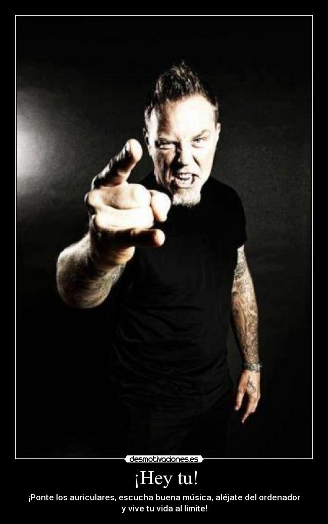 ¡Hey tu! - ¡Ponte los auriculares, escucha buena música, aléjate del ordenador
y vive tu vida al limite!