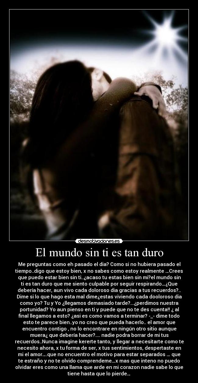 El mundo sin ti es tan duro - Me preguntas como eh pasado el dia? Como si no hubiera pasado el
tiempo..digo que estoy bien, x no sabes como estoy realmente …Crees
que puedo estar bien sin ti..¿acaso tu estas bien sin mi?el mundo sin
ti es tan duro que me siento culpable por seguir respirando…¿Que
debería hacer, aun vivo cada doloroso dia gracias a tus recuerdos?..
Dime si lo que hago esta mal dime¿estas viviendo cada dooloroso dia
como yo? Tu y Yo ¿llegamos demasiado tarde?...¿perdimos nuestra
portunidad? Yo aun pienso en ti y puede que no te des cuenta!! ¿ al
final llegamos a esto? ¿asi es como vamos a terminar? -_- dime todo
esto te parece bien..yo no creo que pueda hacerlo.. el amor que
encuentro contigo , no lo encontrare en ningún otro sitio aunque
muera¿ que debería hacer?.... nadie podra borrar de mi tus
recuerdos..Nunca imagine kererte tanto, y llegar a necesitarte como te
necesito ahora, x tu forma de ser, x tus sentimientos, despertaste en
mi el amor….que no encuentro el motivo para estar separados … que
te estraño y no te olvido comprendeme…x mas que inteno no puedo
olvidar eres como una llama que arde en mi corazon nadie sabe lo que
tiene hasta que lo pierde…