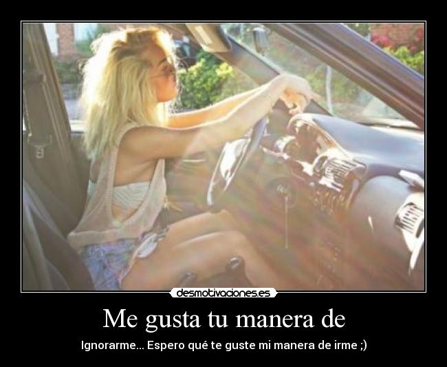 Me gusta tu manera de - Ignorarme... Espero qué te guste mi manera de irme ;)