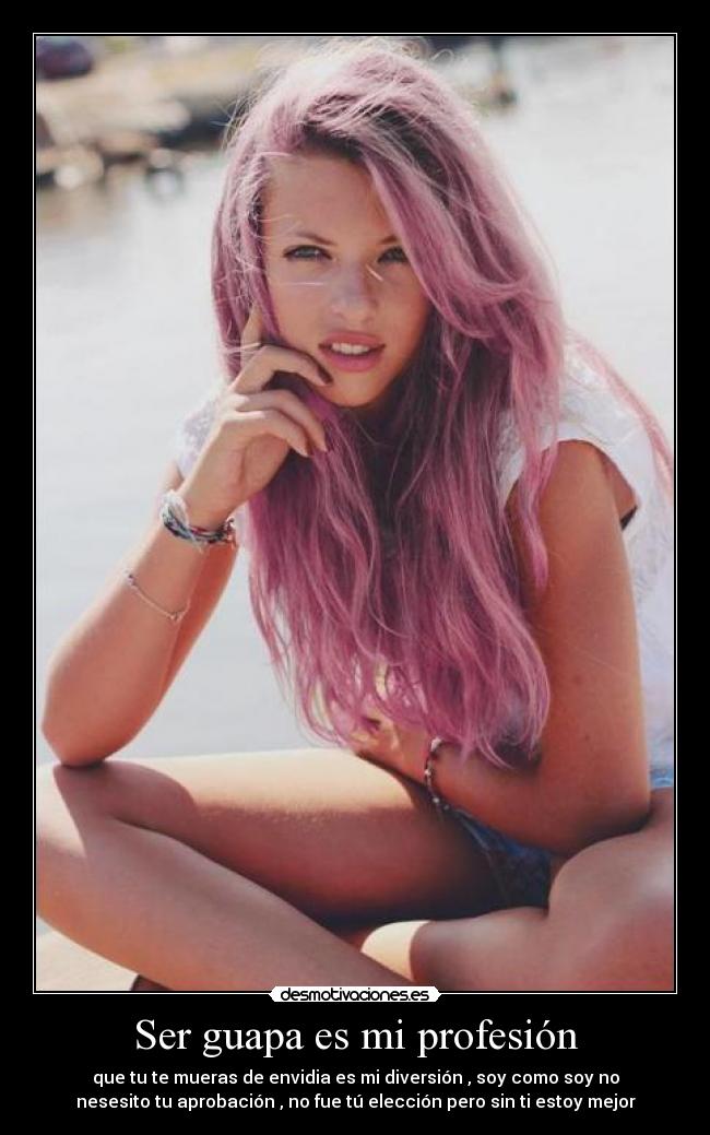 Ser guapa es mi profesión - que tu te mueras de envidia es mi diversión , soy como soy no
nesesito tu aprobación , no fue tú elección pero sin ti estoy mejor