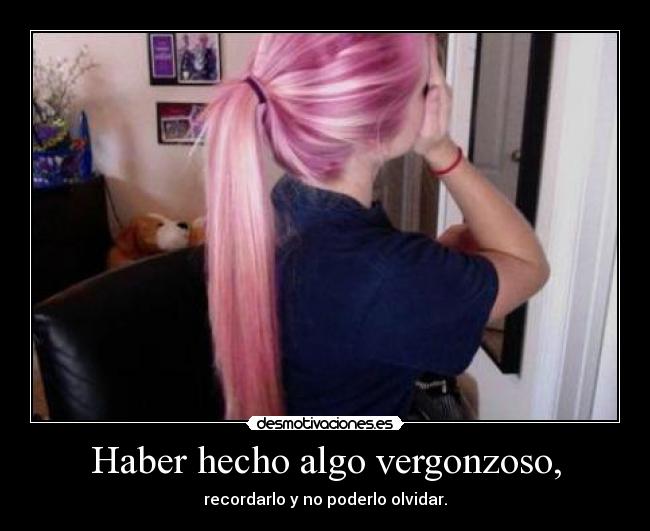 Haber hecho algo vergonzoso, - recordarlo y no poderlo olvidar.