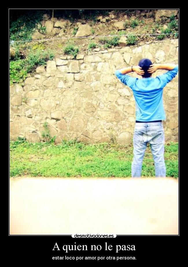 A quien no le pasa - estar loco por amor por otra persona.