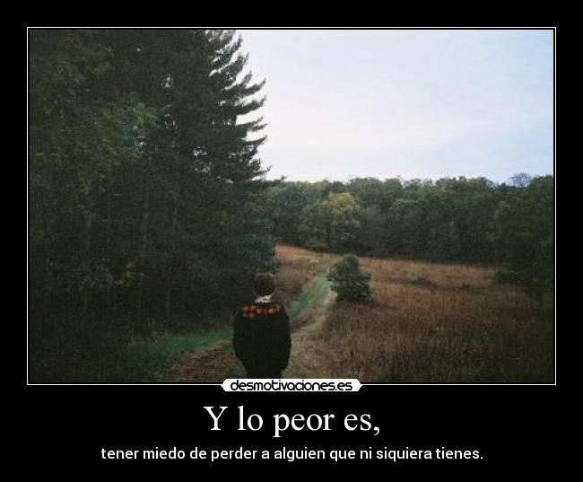 Y lo peor es, - tener miedo de perder a alguien que ni siquiera tienes.
