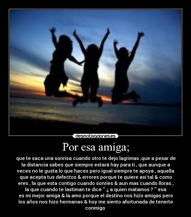 Por esa amiga; - que te saca una sonrisa cuando otro te dejo lagrimas ,que a pesar de
la distancia sabes que siempre estará hay para ti , que aunque a
veces no le gusta lo que haces pero igual siempre te apoya , aquella
que acepta tus defectos & errores porque te quiere así tal & como
eres , la que esta contigo cuando sonríes & aun mas cuando lloras ,
la que cuando te lastiman te dice ¿ a quien matamos ? esa
es mi mejor amiga & la amo porque el destino nos hizo amigas pero
los años nos hizo hermanas & hoy me siento afortunada de tenerte
conmigo ♥