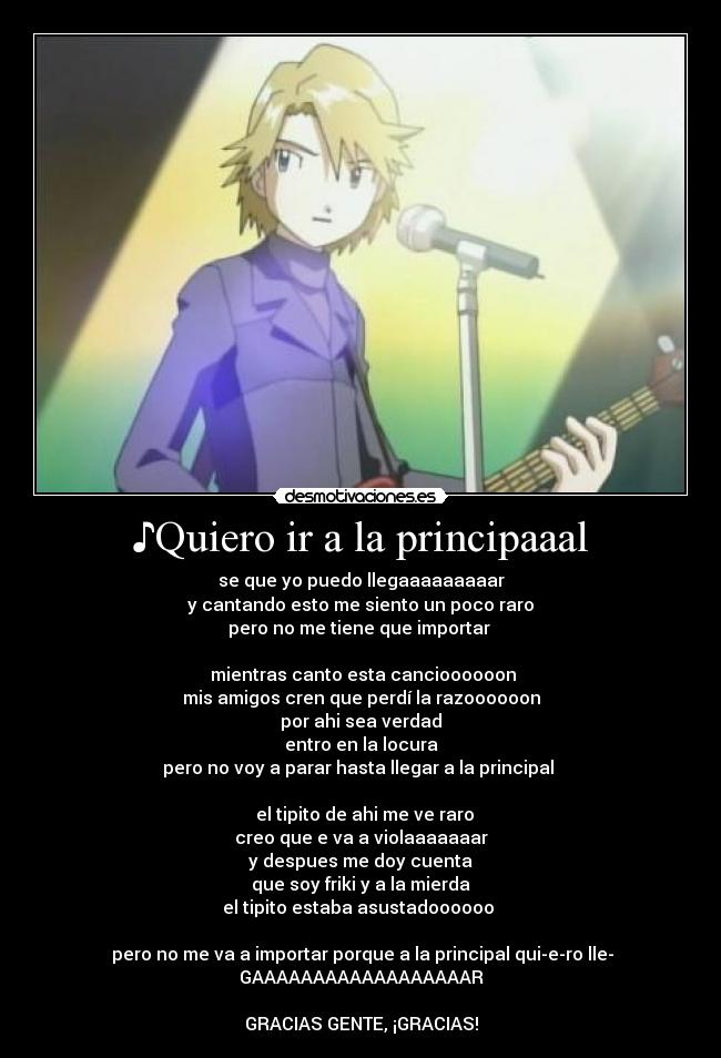 ♪Quiero ir a la principaaal - se que yo puedo llegaaaaaaaaar
y cantando esto me siento un poco raro
pero no me tiene que importar ♪
♪mientras canto esta cancioooooon
mis amigos cren que perdí la razoooooon
por ahi sea verdad
entro en la locura
pero no voy a parar hasta llegar a la principal ♪
♪ el tipito de ahi me ve raro
creo que e va a violaaaaaaar
y despues me doy cuenta
que soy friki y a la mierda
el tipito estaba asustadoooooo ♪
♪pero no me va a importar porque a la principal qui-e-ro lle-
GAAAAAAAAAAAAAAAAAAR♪
GRACIAS GENTE, ¡GRACIAS!