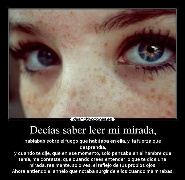 Decías saber leer mi mirada, - hablabas sobre el fuego que habitaba en ella, y  la fuerza que
desprendía,
y cuando te dije, que en ese momento, solo pensaba en el hambre que
tenía, me contaste, que cuando crees entender lo que te dice una
mirada, realmente, solo ves, el reflejo de tus propios ojos.
Ahora entiendo el anhelo que notaba surgir de ellos cuando me mirabas.