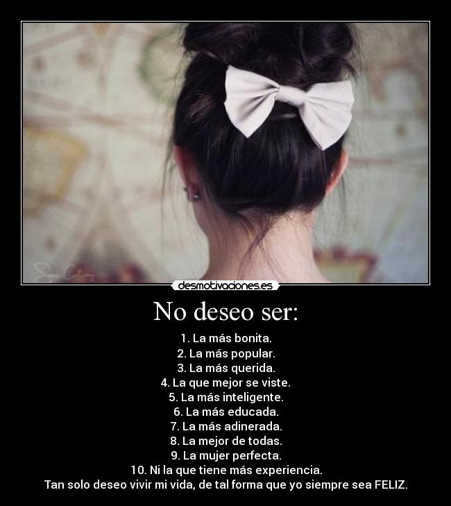 No deseo ser: - 1. La más bonita.
2. La más popular.
3. La más querida.
4. La que mejor se viste.
5. La más inteligente.
6. La más educada.
7. La más adinerada.
8. La mejor de todas.
9. La mujer perfecta.
10. Ni la que tiene más experiencia.
Tan solo deseo vivir mi vida, de tal forma que yo siempre sea FELIZ.