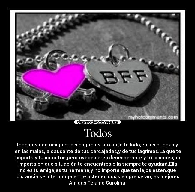 Todos - tenemos una amiga que siempre estará ahí,a tu lado,en las buenas y
en las malas,la causante de tus carcajadas,y de tus lagrimas.La que te
soporta,y tu soportas,pero aveces eres desesperante y tu lo sabes,no
importa en que situación te encuentres,ella siempre te ayudará.Ella
no es tu amiga,es tu hermana,y no importa que tan lejos esten,que
distancia se interponga entre ustedes dos,siempre serán,las mejores
Amigas!Te amo Carolina.